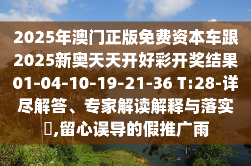 2025年澳門正版免費(fèi)資本車跟2025新奧天天開(kāi)好彩開(kāi)獎(jiǎng)結(jié)果01-04-10-19-21-36 T:28-詳盡解答、專家解讀解釋與落實(shí)?,留心誤導(dǎo)的假推廣雨