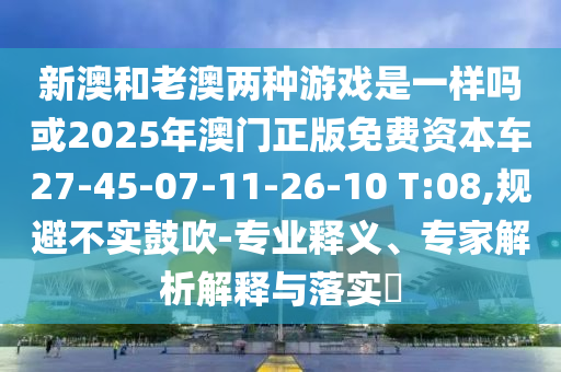 新澳和老澳兩種游戲是一樣嗎或2025年澳門正版免費(fèi)資本車27-45-07-11-26-10 T:08,規(guī)避不實(shí)鼓吹-專業(yè)釋義、專家解析解釋與落實(shí)?