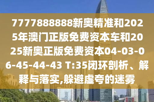 7777888888新奧精準和2025年澳門正版免費資本車和2025新奧正版免費資本04-03-06-45-44-43 T:35閉環(huán)剖析、解釋與落實,躲避虛夸的迷霧