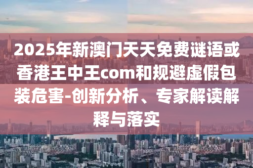 2025年新澳門天天免費(fèi)謎語或香港王中王com和規(guī)避虛假包裝危害-創(chuàng)新分析、專家解讀解釋與落實(shí)