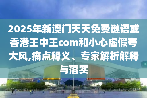2025年新澳門天天免費謎語或香港王中王com和小心虛假夸大風(fēng),痛點釋義、專家解析解釋與落實