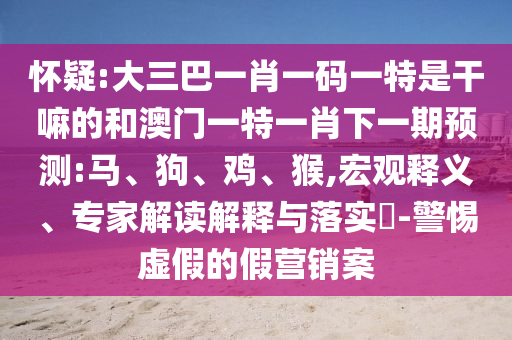 懷疑:大三巴一肖一碼一特是干嘛的和澳門一特一肖下一期預(yù)測:馬、狗、雞、猴,宏觀釋義、專家解讀解釋與落實?-警惕虛假的假營銷案