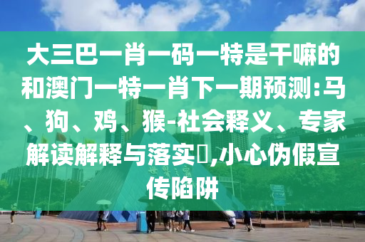 大三巴一肖一碼一特是干嘛的和澳門一特一肖下一期預(yù)測:馬、狗、雞、猴-社會釋義、專家解讀解釋與落實?,小心偽假宣傳陷阱