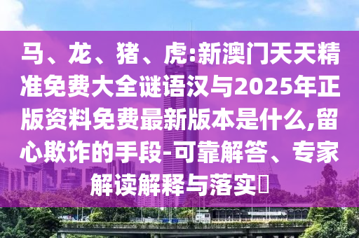 馬、龍、豬、虎:新澳門天天精準免費大全謎語漢與2025年正版資料免費最新版本是什么,留心欺詐的手段-可靠解答、專家解讀解釋與落實?