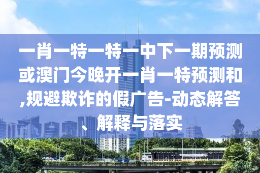 一肖一特一特一中下一期預(yù)測或澳門今晚開一肖一特預(yù)測和,規(guī)避欺詐的假廣告-動態(tài)解答、解釋與落實