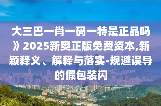 大三巴一肖一碼一特是正品嗎》2025新奧正版免費(fèi)資本,新穎釋義、解釋與落實(shí)-規(guī)避誤導(dǎo)的假包裝閃