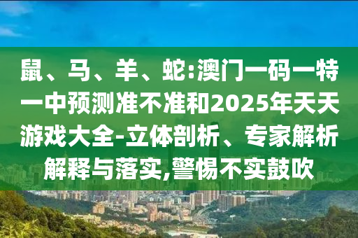 鼠、馬、羊、蛇:澳門一碼一特一中預(yù)測(cè)準(zhǔn)不準(zhǔn)和2025年天天游戲大全-立體剖析、專家解析解釋與落實(shí),警惕不實(shí)鼓吹
