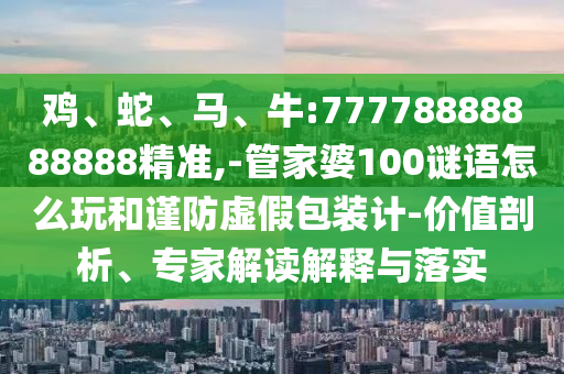 雞、蛇、馬、牛:77778888888888精準,-管家婆100謎語怎么玩和謹防虛假包裝計-價值剖析、專家解讀解釋與落實