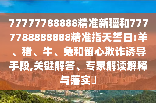 77777788888精準(zhǔn)新疆和7777788888888精準(zhǔn)指天誓日:羊、豬、牛、兔和留心欺詐誘導(dǎo)手段,關(guān)鍵解答、專家解讀解釋與落實(shí)?
