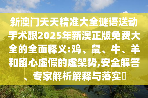 新澳門天天精準(zhǔn)大全謎語(yǔ)送動(dòng)手術(shù)跟2025年新澳正版免費(fèi)大全的全面釋義:雞、鼠、牛、羊和留心虛假的虛架勢(shì),安全解答、專家解析解釋與落實(shí)?