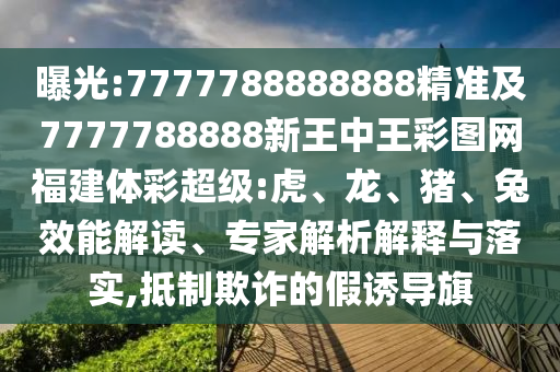 曝光:7777788888888精準(zhǔn)及7777788888新王中王彩圖網(wǎng)福建體彩超級(jí):虎、龍、豬、兔效能解讀、專家解析解釋與落實(shí),抵制欺詐的假誘導(dǎo)旗