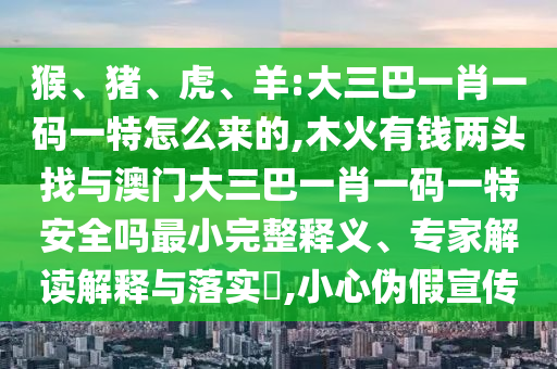 猴、豬、虎、羊:大三巴一肖一碼一特怎么來的,木火有錢兩頭找與澳門大三巴一肖一碼一特安全嗎最小完整釋義、專家解讀解釋與落實?,小心偽假宣傳