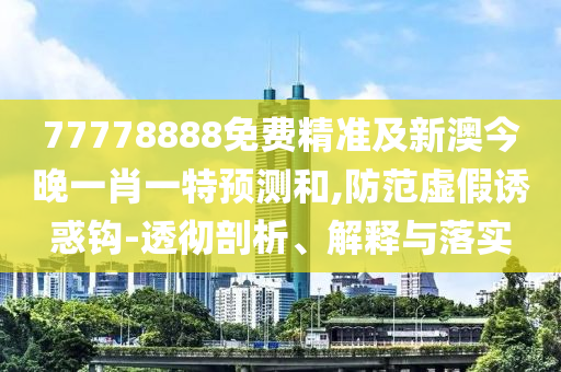 77778888免費精準(zhǔn)及新澳今晚一肖一特預(yù)測和,防范虛假誘惑鉤-透徹剖析、解釋與落實