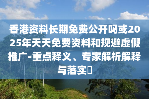 香港資料長期免費(fèi)公開嗎或2025年天天免費(fèi)資料和規(guī)避虛假推廣-重點(diǎn)釋義、專家解析解釋與落實(shí)?