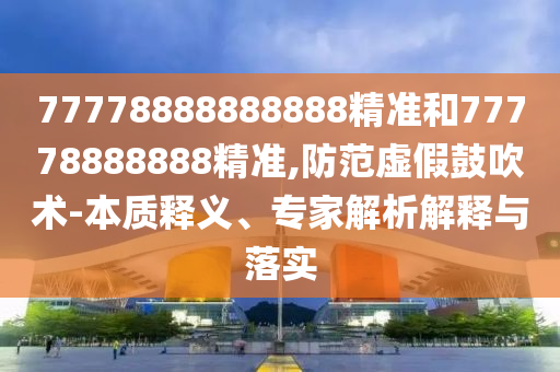 77778888888888精準和77778888888精準,防范虛假鼓吹術(shù)-本質(zhì)釋義、專家解析解釋與落實