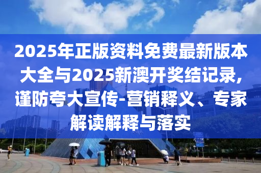 2025年正版資料免費最新版本大全與2025新澳開獎結記錄,謹防夸大宣傳-營銷釋義、專家解讀解釋與落實