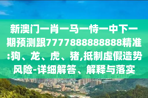 新澳門一肖一馬一恃一中下一期預測跟7777888888888精準:狗、龍、虎、豬,抵制虛假造勢風險-詳細解答、解釋與落實