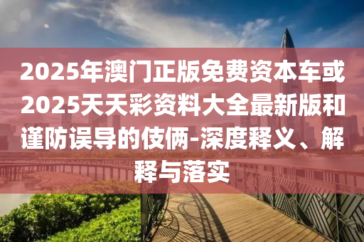 2025年澳門正版免費(fèi)資本車或2025天天彩資料大全最新版和謹(jǐn)防誤導(dǎo)的伎倆-深度釋義、解釋與落實(shí)