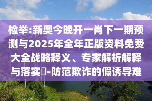 檢舉:新奧今晚開一肖下一期預測與2025年全年正版資料免費大全戰(zhàn)略釋義、專家解析解釋與落實?-防范欺詐的假誘導難