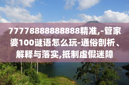 77778888888888精準,-管家婆100謎語怎么玩-通俗剖析、解釋與落實,抵制虛假迷障