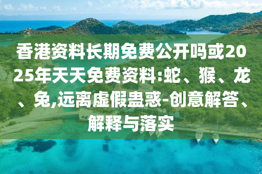 香港資料長期免費(fèi)公開嗎或2025年天天免費(fèi)資料:蛇、猴、龍、兔,遠(yuǎn)離虛假蠱惑-創(chuàng)意解答、解釋與落實(shí)