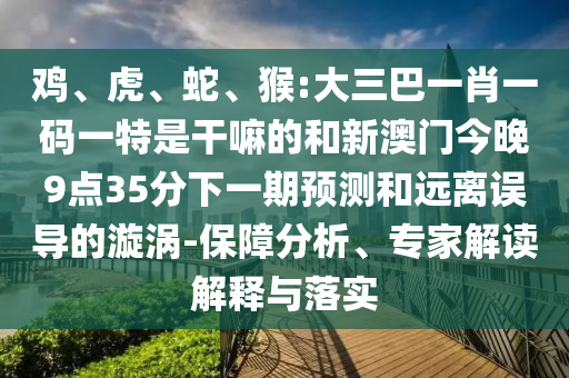 雞、虎、蛇、猴:大三巴一肖一碼一特是干嘛的和新澳門今晚9點35分下一期預測和遠離誤導的漩渦-保障分析、專家解讀解釋與落實