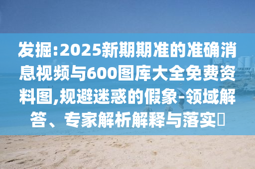 發(fā)掘:2025新期期準(zhǔn)的準(zhǔn)確消息視頻與600圖庫大全免費資料圖,規(guī)避迷惑的假象-領(lǐng)域解答、專家解析解釋與落實?