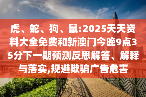 虎、蛇、狗、鼠:2025天天資料大全免費和新澳門今晚9點35分下一期預測反思解答、解釋與落實,規(guī)避欺騙廣告危害