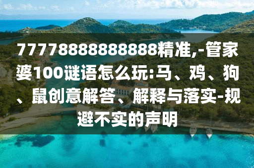 77778888888888精準,-管家婆100謎語怎么玩:馬、雞、狗、鼠創(chuàng)意解答、解釋與落實-規(guī)避不實的聲明