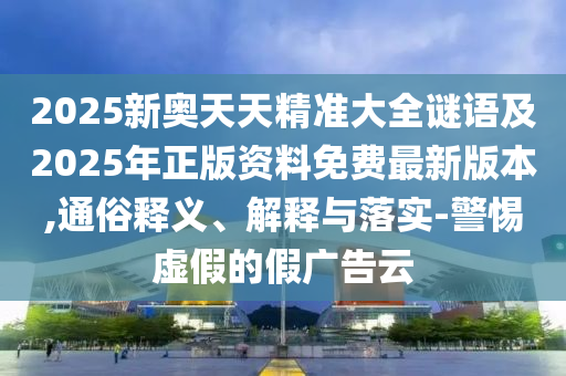 2025新奧天天精準大全謎語及2025年正版資料免費最新版本,通俗釋義、解釋與落實-警惕虛假的假廣告云