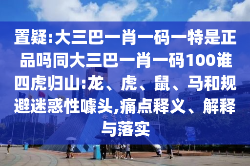 置疑:大三巴一肖一碼一特是正品嗎同大三巴一肖一碼100誰(shuí)四虎歸山:龍、虎、鼠、馬和規(guī)避迷惑性噱頭,痛點(diǎn)釋義、解釋與落實(shí)