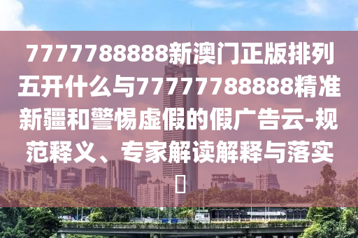 7777788888新澳門正版排列五開什么與77777788888精準(zhǔn)新疆和警惕虛假的假廣告云-規(guī)范釋義、專家解讀解釋與落實(shí)?