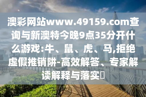 澳彩網(wǎng)站www.49159.соm查詢與新澳特今晚9點(diǎn)35分開什么游戲:牛、鼠、虎、馬,拒絕虛假推銷阱-高效解答、專家解讀解釋與落實(shí)?