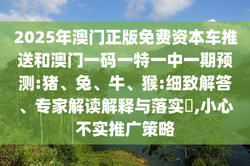 2025年澳門正版免費資本車推送和澳門一碼一特一中一期預(yù)測:豬、兔、牛、猴:細(xì)致解答、專家解讀解釋與落實?,小心不實推廣策略