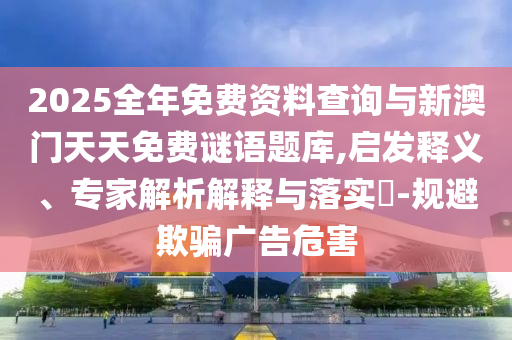 2025全年免費資料查詢與新澳門天天免費謎語題庫,啟發(fā)釋義、專家解析解釋與落實?-規(guī)避欺騙廣告危害