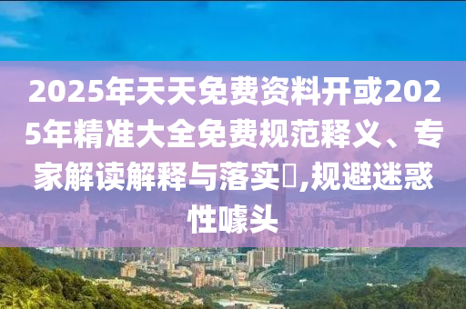 2025年天天免費(fèi)資料開或2025年精準(zhǔn)大全免費(fèi)規(guī)范釋義、專家解讀解釋與落實(shí)?,規(guī)避迷惑性噱頭