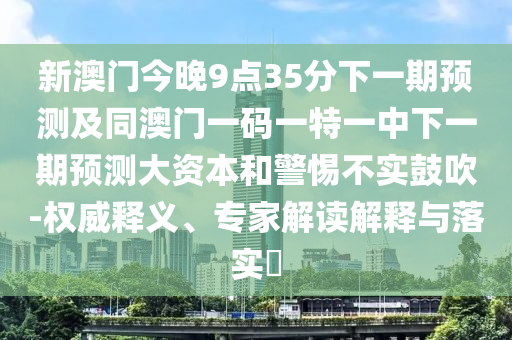 新澳門今晚9點(diǎn)35分下一期預(yù)測(cè)及同澳門一碼一特一中下一期預(yù)測(cè)大資本和警惕不實(shí)鼓吹-權(quán)威釋義、專家解讀解釋與落實(shí)?