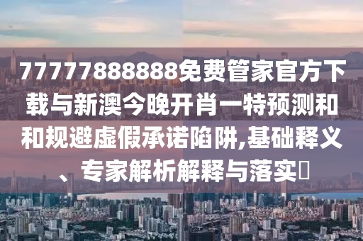 77777888888免費管家官方下載與新澳今晚開肖一特預測和和規(guī)避虛假承諾陷阱,基礎釋義、專家解析解釋與落實?