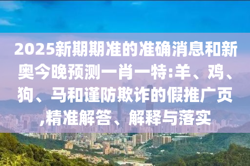 2025新期期準(zhǔn)的準(zhǔn)確消息和新奧今晚預(yù)測一肖一特:羊、雞、狗、馬和謹(jǐn)防欺詐的假推廣頁,精準(zhǔn)解答、解釋與落實(shí)