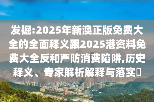 發(fā)掘:2025年新澳正版免費(fèi)大全的全面釋義跟2025港資料免費(fèi)大全反和嚴(yán)防消費(fèi)陷阱,歷史釋義、專家解析解釋與落實(shí)?