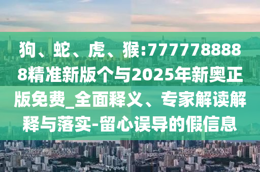 狗、蛇、虎、猴:7777788888精準新版?zhèn)€與2025年新奧正版免費_全面釋義、專家解讀解釋與落實-留心誤導的假信息