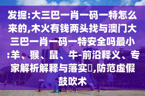 發(fā)掘:大三巴一肖一碼一特怎么來的,木火有錢兩頭找與澳門大三巴一肖一碼一特安全嗎最小:羊、猴、鼠、牛-前沿釋義、專家解析解釋與落實?,防范虛假鼓吹術