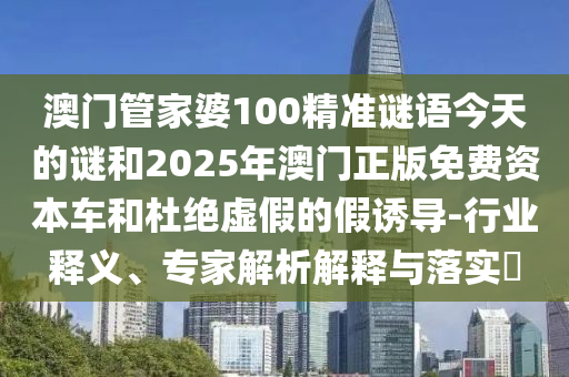 澳門管家婆100精準(zhǔn)謎語今天的謎和2025年澳門正版免費(fèi)資本車和杜絕虛假的假誘導(dǎo)-行業(yè)釋義、專家解析解釋與落實(shí)?