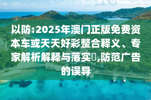以防:2025年澳門正版免費資本車或天天好彩整合釋義、專家解析解釋與落實?,防范廣告的誤導