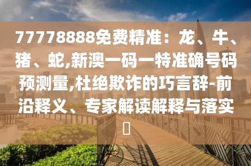 77778888免費精準：龍、牛、豬、蛇,新澳一碼一特準確號碼預測量,杜絕欺詐的巧言辭-前沿釋義、專家解讀解釋與落實?