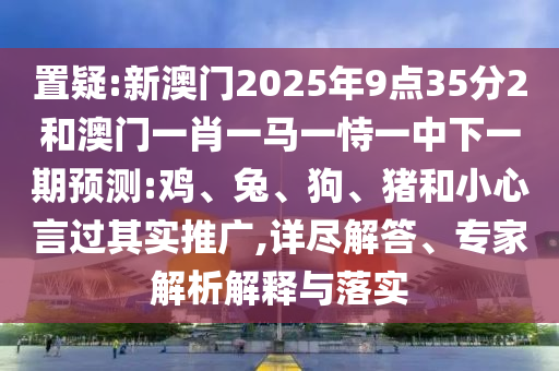置疑:新澳門2025年9點(diǎn)35分2和澳門一肖一馬一恃一中下一期預(yù)測(cè):雞、兔、狗、豬和小心言過其實(shí)推廣,詳盡解答、專家解析解釋與落實(shí)