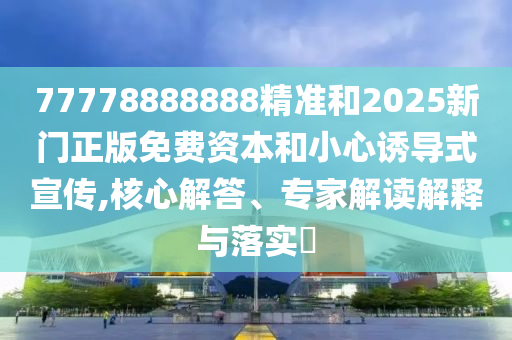 77778888888精準和2025新門正版免費資本和小心誘導(dǎo)式宣傳,核心解答、專家解讀解釋與落實?