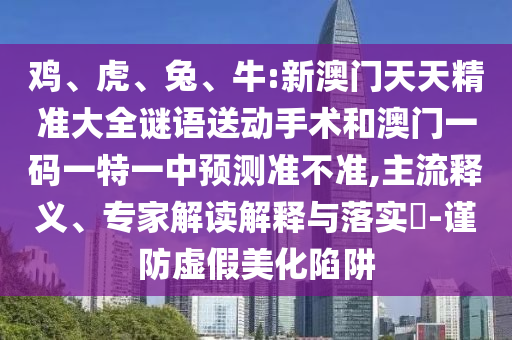 雞、虎、兔、牛:新澳門天天精準大全謎語送動手術和澳門一碼一特一中預測準不準,主流釋義、專家解讀解釋與落實?-謹防虛假美化陷阱
