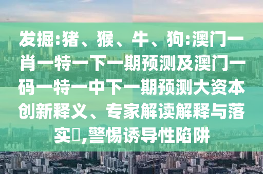 發(fā)掘:豬、猴、牛、狗:澳門一肖一特一下一期預(yù)測(cè)及澳門一碼一特一中下一期預(yù)測(cè)大資本創(chuàng)新釋義、專家解讀解釋與落實(shí)?,警惕誘導(dǎo)性陷阱