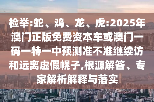 檢舉:蛇、雞、龍、虎:2025年澳門正版免費資本車或澳門一碼一特一中預測準不準繼續(xù)訪和遠離虛假幌子,根源解答、專家解析解釋與落實